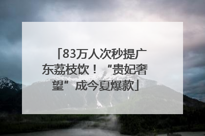 83万人次秒提广东荔枝饮！“贵妃奢望”成今夏爆款